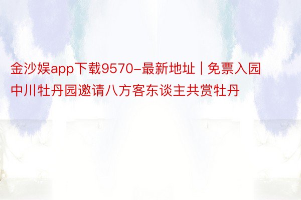 金沙娱app下载9570-最新地址 | 免票入园 中川牡丹园邀请八方客东谈主共赏牡丹