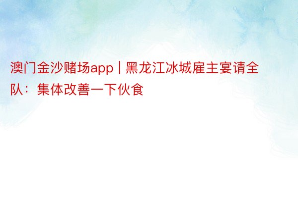 澳门金沙赌场app | 黑龙江冰城雇主宴请全队：集体改善一下伙食