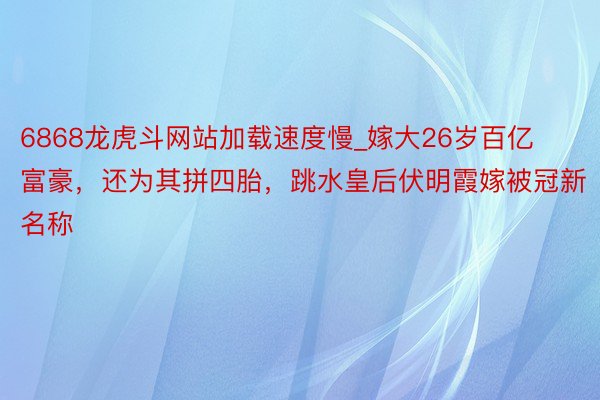 6868龙虎斗网站加载速度慢_嫁大26岁百亿富豪，还为其拼四胎，跳水皇后伏明霞嫁被冠新名称
