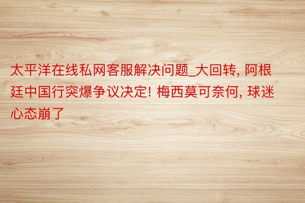 太平洋在线私网客服解决问题_大回转， 阿根廷中国行突爆争议决定! 梅西莫可奈何， 球迷心态崩了