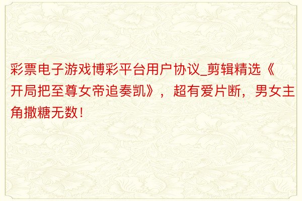 彩票电子游戏博彩平台用户协议_剪辑精选《开局把至尊女帝追奏凯》，超有爱片断，男女主角撒糖无数！