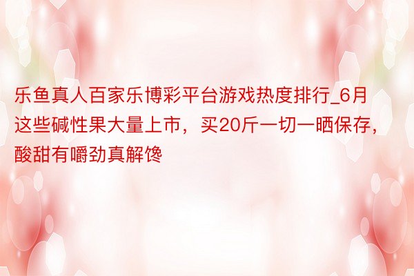 乐鱼真人百家乐博彩平台游戏热度排行_6月这些碱性果大量上市，买20斤一切一晒保存，酸甜有嚼劲真解馋